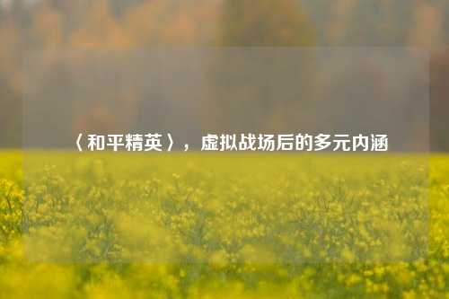 〈和平精英〉，虚拟战场后的多元内涵