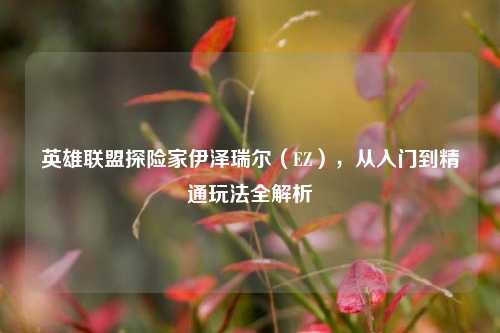 英雄联盟探险家伊泽瑞尔（EZ），从入门到精通玩法全解析