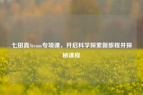 七田真Steam专项课,开启科学探索新旅程并探秘课程