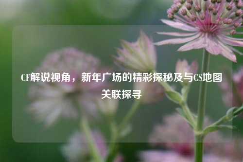 CF解说视角，新年广场的精彩探秘及与CS地图关联探寻