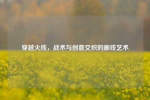 穿越火线，战术与创意交织的画线艺术