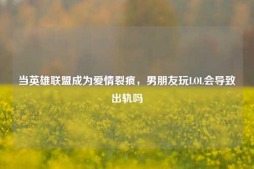 当英雄联盟成为爱情裂痕，男朋友玩LOL会导致出轨吗